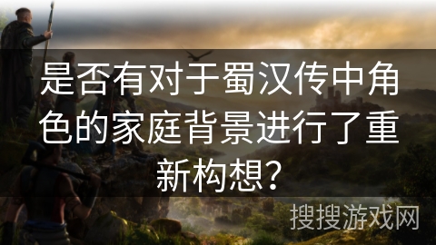 是否有对于蜀汉传中角色的家庭背景进行了重新构想？