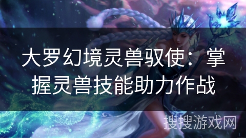 大罗幻境灵兽驭使：掌握灵兽技能助力作战