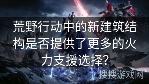 荒野行动中的新建筑结构是否提供了更多的火力支援选择？