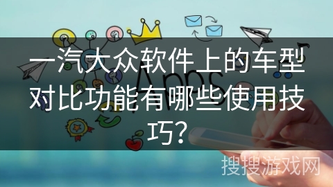 一汽大众软件上的车型对比功能有哪些使用技巧? 一汽大众软件上的车型对比功能有哪些使用技巧?