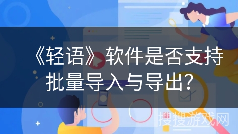 《轻语》软件是否支持批量导入与导出? 《轻语》软件是否支持批量导入与导出?