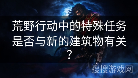 荒野行动中的特殊任务是否与新的建筑物有关？