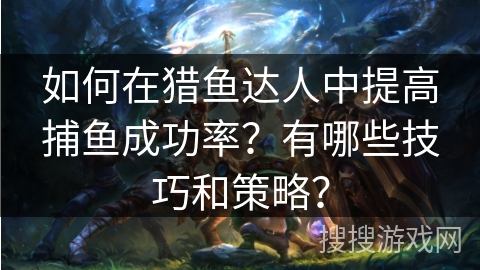 如何在猎鱼达人中提高捕鱼成功率?有哪些技巧和策略? 如何在猎鱼达人中提高捕鱼成功率?有哪些技巧和策略?