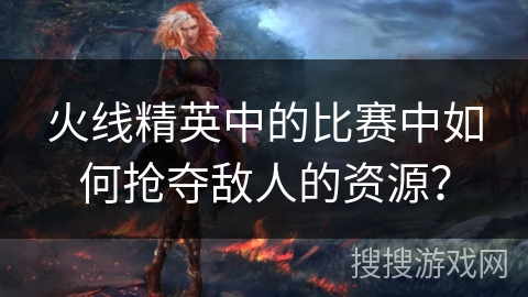 火线精英中的比赛中如何抢夺敌人的资源？
