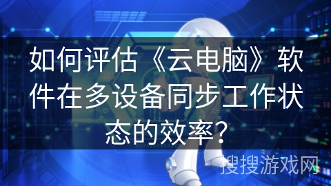 如何评估《云电脑》软件在多设备同步工作状态的效率？