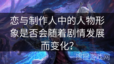 恋与制作人中的人物形象是否会随着剧情发展而变化？