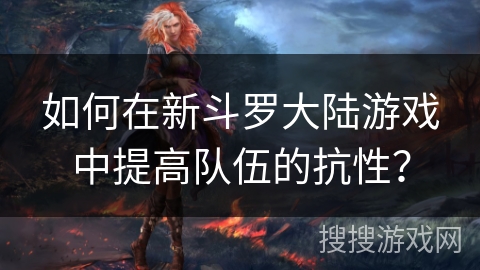如何在新斗罗大陆游戏中提高队伍的抗性? 如何在新斗罗大陆游戏中提高队伍的抗性?
