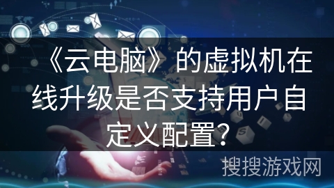 《云电脑》的虚拟机在线升级是否支持用户自定义配置? 《云电脑》的虚拟机在线升级是否支持用户自定义配置?