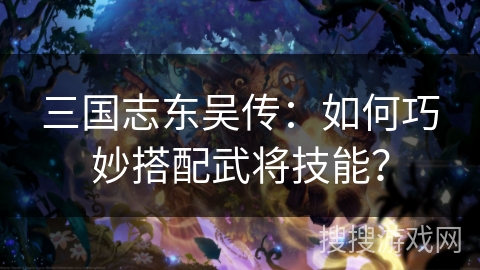 三国志东吴传：如何巧妙搭配武将技能？