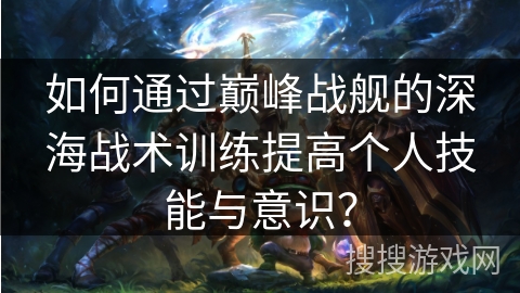 如何通过巅峰战舰的深海战术训练提高个人技能与意识？