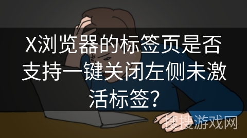 X浏览器的标签页是否支持一键关闭左侧未激活标签？