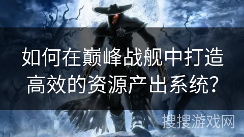 如何在巅峰战舰中打造高效的资源产出系统？