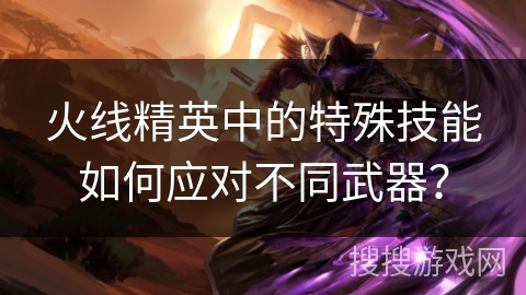 火线精英中的特殊技能如何应对不同武器？