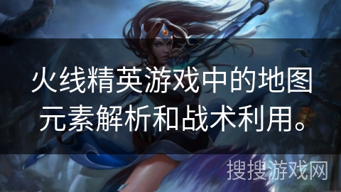 火线精英游戏中的地图元素解析和战术利用。