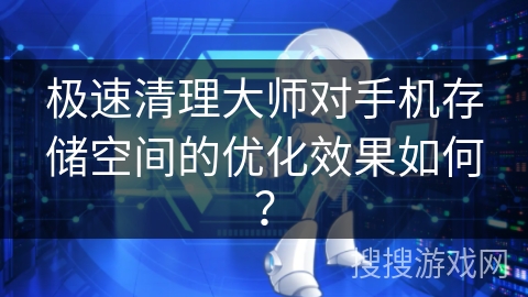 极速清理大师对手机存储空间的优化效果如何？