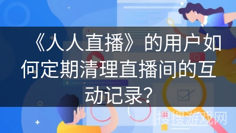 《人人直播》的用户如何定期清理直播间的互动记录？