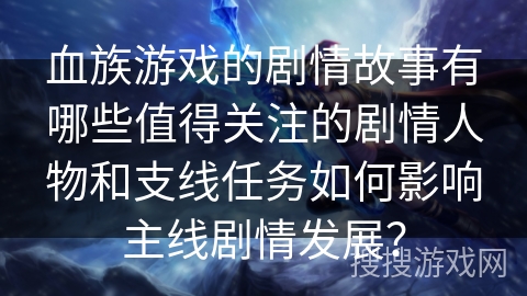 血族游戏的剧情故事有哪些值得关注的剧情人物和支线任务如何影响主线剧情发展？