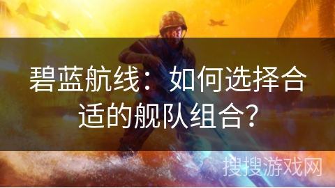 碧蓝航线：如何选择合适的舰队组合？