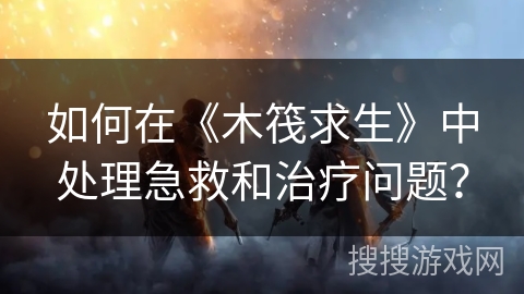 如何在《木筏求生》中处理急救和治疗问题？