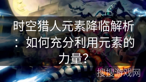 时空猎人元素降临解析：如何充分利用元素的力量？