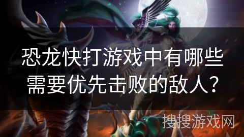 恐龙快打游戏中有哪些需要优先击败的敌人？