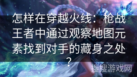 怎样在穿越火线：枪战王者中通过观察地图元素找到对手的藏身之处？