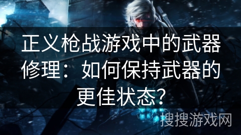正义枪战游戏中的武器修理：如何保持武器的更佳状态？