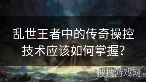 乱世王者中的传奇操控技术应该如何掌握？