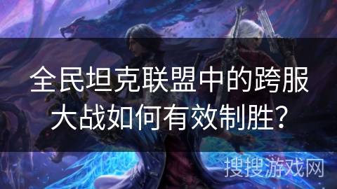 全民坦克联盟中的跨服大战如何有效制胜？