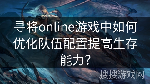 寻将online游戏中如何优化队伍配置提高生存能力? 寻将online游戏中如何优化队伍配置提高生存能力?