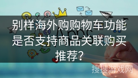 别样海外购购物车功能是否支持商品关联购买推荐？