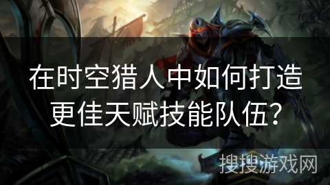 在时空猎人中如何打造更佳天赋技能队伍？