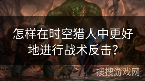 怎样在时空猎人中更好地进行战术反击？