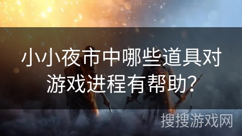 小小夜市中哪些道具对游戏进程有帮助？