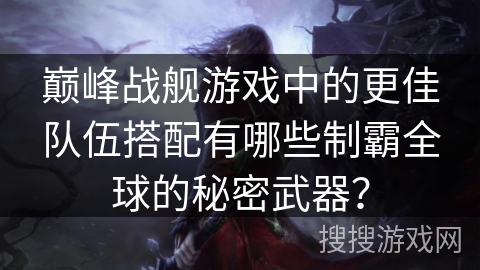 巅峰战舰游戏中的更佳队伍搭配有哪些制霸全球的秘密武器？