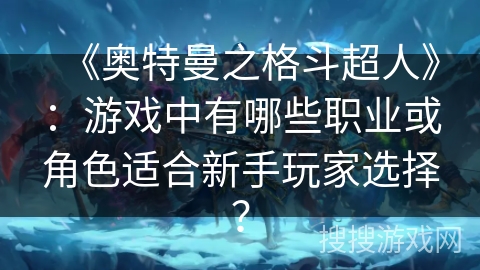 《奥特曼之格斗超人》:游戏中有哪些职业或角色适合新手玩家选择? 《奥特曼之格斗超人》:游戏中有哪些职业或角色适合新手玩家选择?