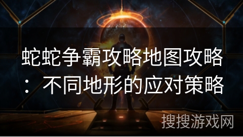 蛇蛇争霸攻略地图攻略：不同地形的应对策略