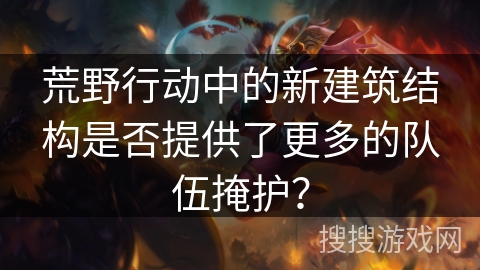 荒野行动中的新建筑结构是否提供了更多的队伍掩护？