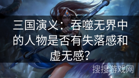 三国演义：吞噬无界中的人物是否有失落感和虚无感？