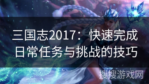 三国志2017:快速完成日常任务与挑战的技巧 三国志2017:快速完成日常任务与挑战的技巧