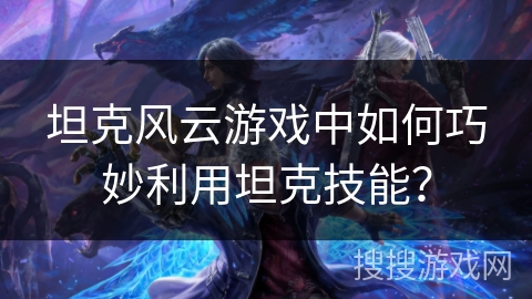 坦克风云游戏中如何巧妙利用坦克技能? 坦克风云游戏中如何巧妙利用坦克技能?