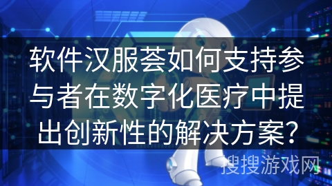 软件汉服荟如何支持参与者在数字化医疗中提出创新性的解决方案? 软件汉服荟如何支持参与者在数字化医疗中提出创新性的解决方案?