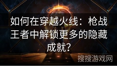 如何在穿越火线：枪战王者中解锁更多的隐藏成就？
