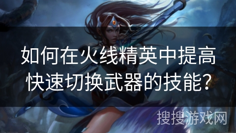 如何在火线精英中提高快速切换武器的技能? 如何在火线精英中提高快速切换武器的技能?