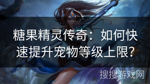 糖果精灵传奇：如何快速提升宠物等级上限？