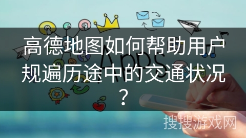 高德地图如何帮助用户规遍历途中的交通状况? 高德地图如何帮助用户规遍历途中的交通状况?
