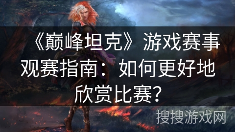 《巅峰坦克》游戏赛事观赛指南：如何更好地欣赏比赛？