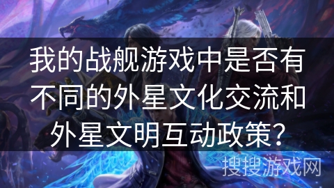 我的战舰游戏中是否有不同的外星文化交流和外星文明互动政策？
