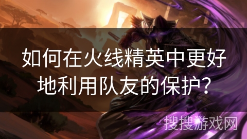 如何在火线精英中更好地利用队友的保护？