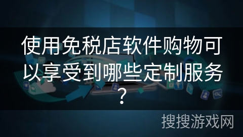 使用免税店软件购物可以享受到哪些定制服务？
